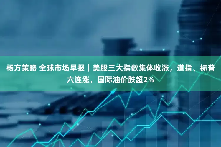 杨方策略 全球市场早报｜美股三大指数集体收涨，道指、标普六连涨，国际油价跌超2%
