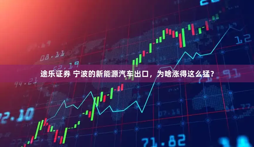 途乐证券 宁波的新能源汽车出口，为啥涨得这么猛？