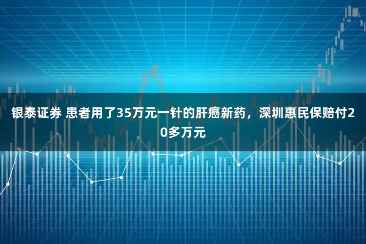 银泰证券 患者用了35万元一针的肝癌新药，深圳惠民保赔付20多万元