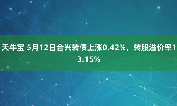 天牛宝 5月12日合兴转债上涨0.42%，转股溢价率13.15%