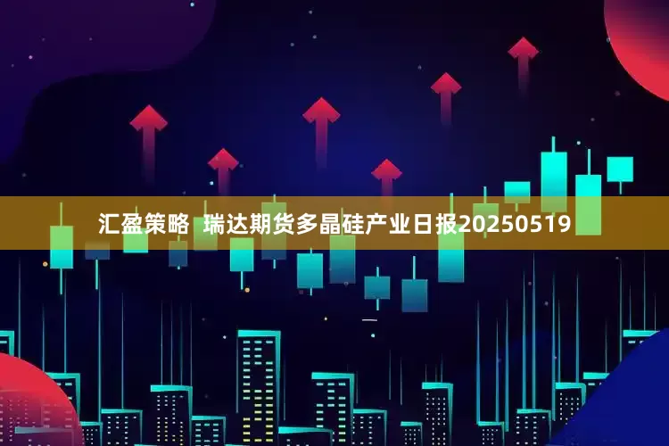 汇盈策略  瑞达期货多晶硅产业日报20250519