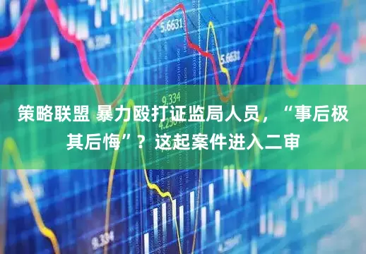 策略联盟 暴力殴打证监局人员，“事后极其后悔”？这起案件进入二审