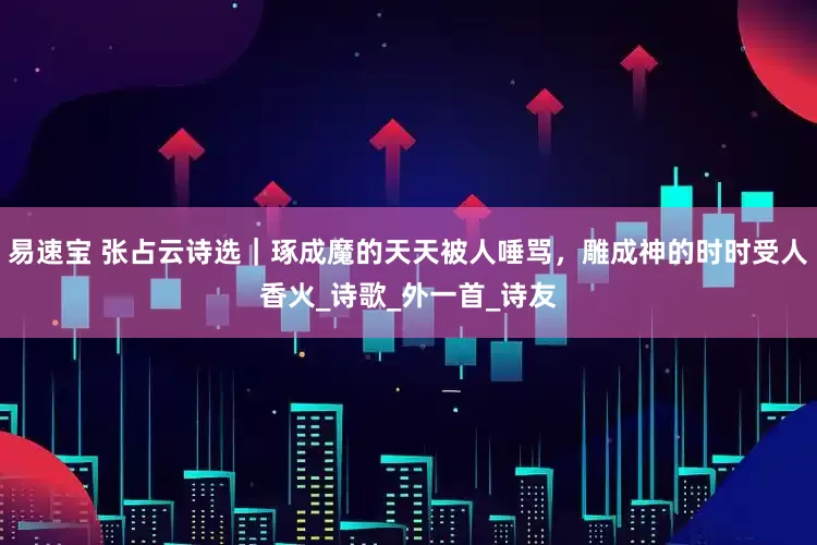 易速宝 张占云诗选｜琢成魔的天天被人唾骂，雕成神的时时受人香火_诗歌_外一首_诗友