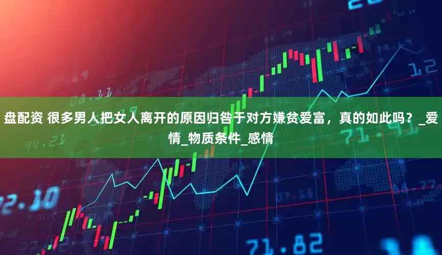 盘配资 很多男人把女人离开的原因归咎于对方嫌贫爱富，真的如此吗？_爱情_物质条件_感情