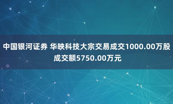 中国银河证券 华映科技大宗交易成交1000.00万股 成交额5750.00万元