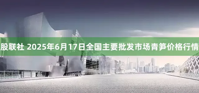 股联社 2025年6月17日全国主要批发市场青笋价格行情