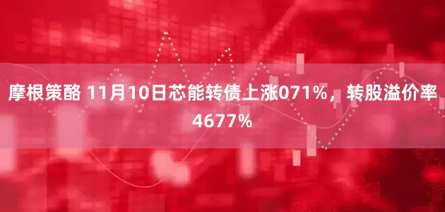摩根策酪 11月10日芯能转债上涨071%，转股溢价率4677%