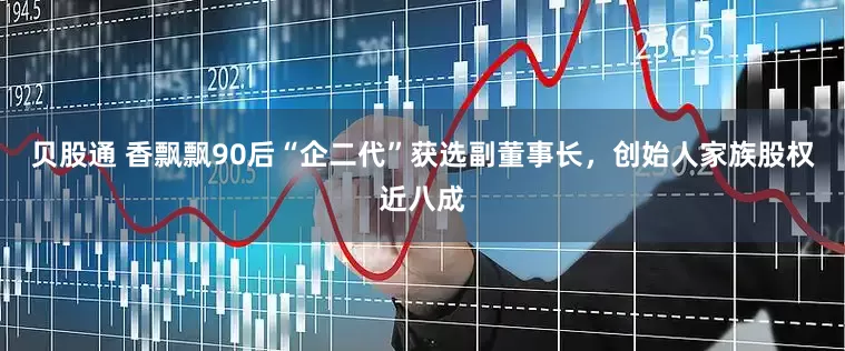 贝股通 香飘飘90后“企二代”获选副董事长，创始人家族股权近八成