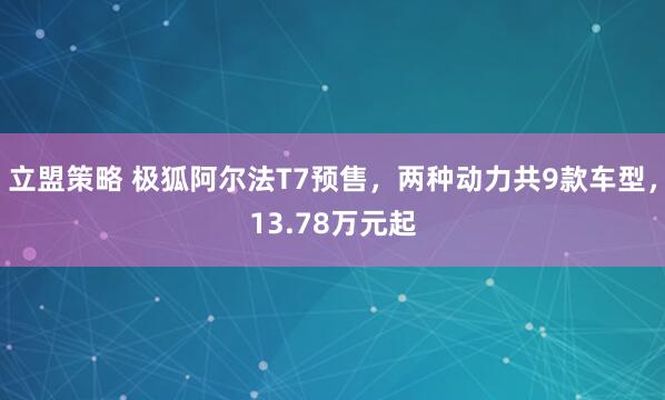 立盟策略 极狐阿尔法T7预售，两种动力共9款车型，13.78万元起